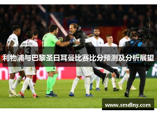利物浦与巴黎圣日耳曼比赛比分预测及分析展望