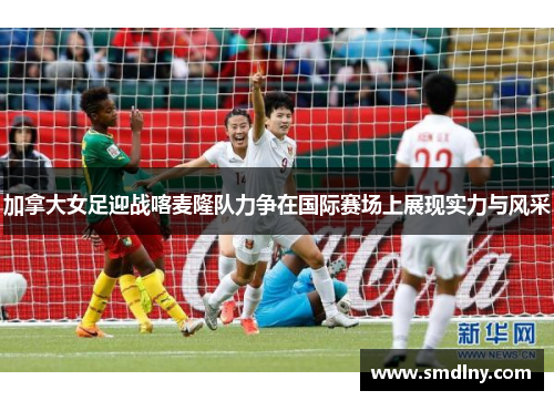 加拿大女足迎战喀麦隆队力争在国际赛场上展现实力与风采