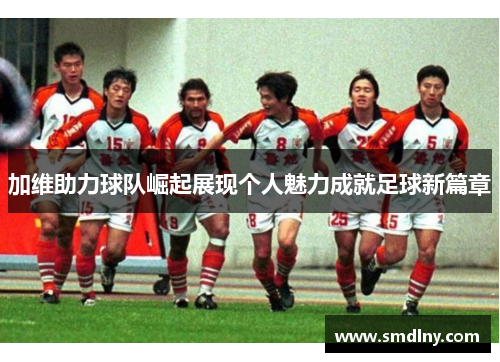 加维助力球队崛起展现个人魅力成就足球新篇章