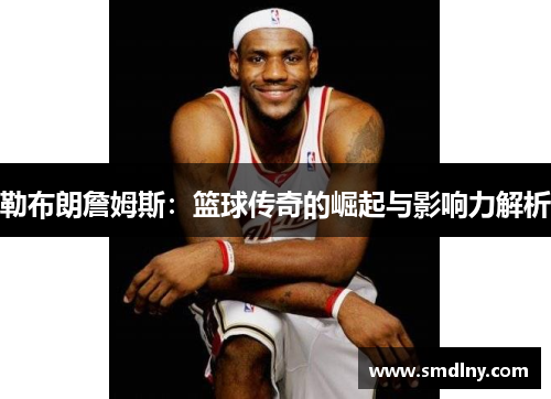 勒布朗詹姆斯：篮球传奇的崛起与影响力解析