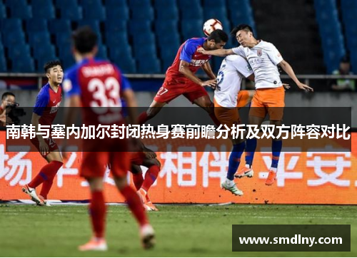 南韩与塞内加尔封闭热身赛前瞻分析及双方阵容对比