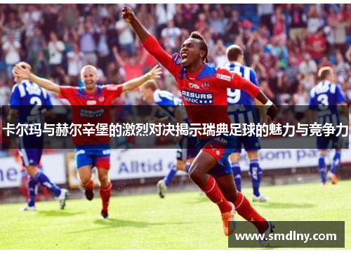 卡尔玛与赫尔辛堡的激烈对决揭示瑞典足球的魅力与竞争力