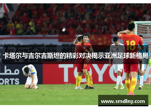 卡塔尔与吉尔吉斯坦的精彩对决揭示亚洲足球新格局