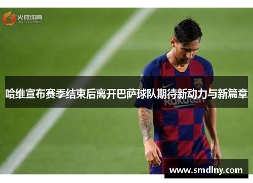 哈维宣布赛季结束后离开巴萨球队期待新动力与新篇章