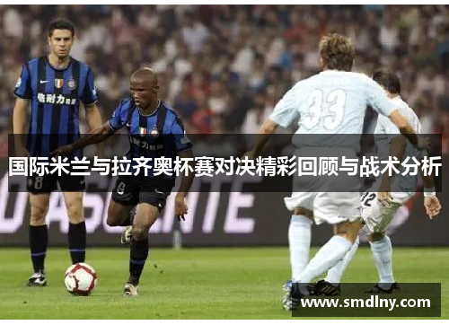 国际米兰与拉齐奥杯赛对决精彩回顾与战术分析