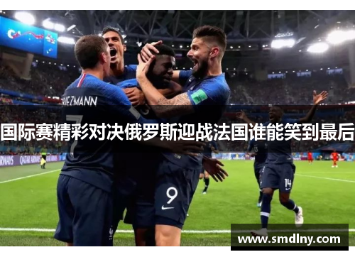 国际赛精彩对决俄罗斯迎战法国谁能笑到最后