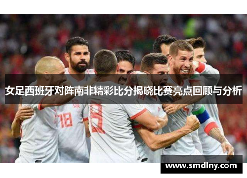 女足西班牙对阵南非精彩比分揭晓比赛亮点回顾与分析