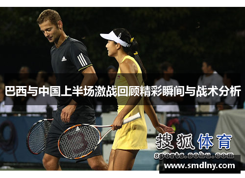 巴西与中国上半场激战回顾精彩瞬间与战术分析