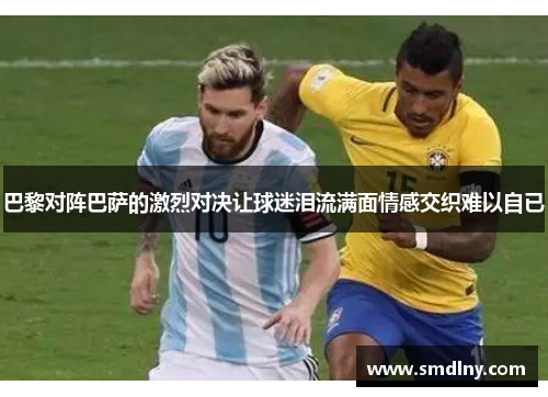 巴黎对阵巴萨的激烈对决让球迷泪流满面情感交织难以自已