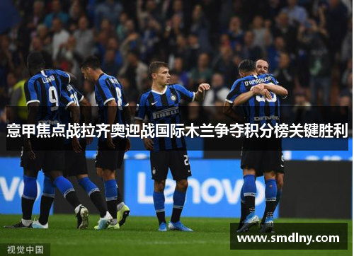 意甲焦点战拉齐奥迎战国际木兰争夺积分榜关键胜利