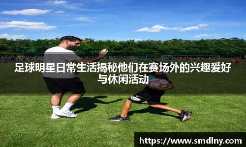 足球明星日常生活揭秘他们在赛场外的兴趣爱好与休闲活动